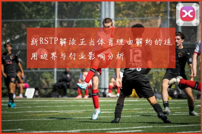 新RSTP解读正当体育理由解约的适用边界与行业影响分析
