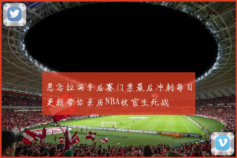 悬念拉满季后赛门票最后冲刺每日更新带你亲历NBA收官生死战