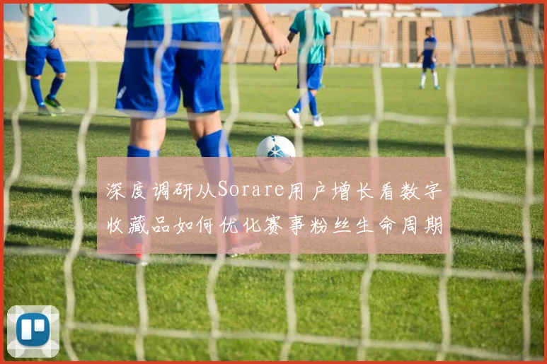 深度调研从Sorare用户增长看数字收藏品如何优化赛事粉丝生命周期